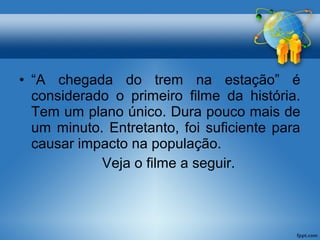 • “A chegada do trem na estação” é 
considerado o primeiro filme da história. 
Tem um plano único. Dura pouco mais de 
um minuto. Entretanto, foi suficiente para 
causar impacto na população. 
Veja o filme a seguir. 
 