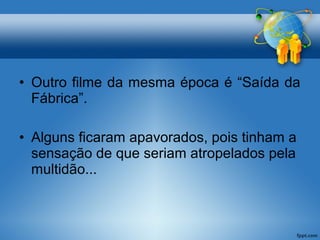 • Outro filme da mesma época é “Saída da 
Fábrica”. 
• Alguns ficaram apavorados, pois tinham a 
sensação de que seriam atropelados pela 
multidão... 
 
