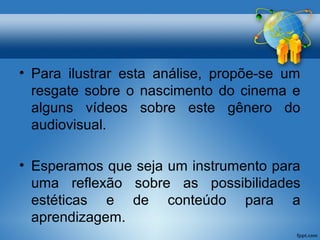 • Para ilustrar esta análise, propõe-se um 
resgate sobre o nascimento do cinema e 
alguns vídeos sobre este gênero do 
audiovisual. 
• Esperamos que seja um instrumento para 
uma reflexão sobre as possibilidades 
estéticas e de conteúdo para a 
aprendizagem. 
 