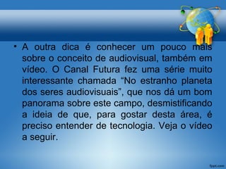 • A outra dica é conhecer um pouco mais 
sobre o conceito de audiovisual, também em 
vídeo. O Canal Futura fez uma série muito 
interessante chamada “No estranho planeta 
dos seres audiovisuais”, que nos dá um bom 
panorama sobre este campo, desmistificando 
a ideia de que, para gostar desta área, é 
preciso entender de tecnologia. Veja o vídeo 
a seguir. 
 