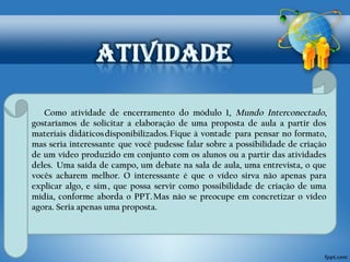 Como atividade de encerramento do módulo 1, Mundo Interconectado, 
gostaríamos de solicitar a elaboração de uma proposta de aula a partir dos 
materiais didáticos disponibilizados. Fique à vontade para pensar no formato, 
mas seria interessante que você pudesse falar sobre a possibilidade de criação 
de um vídeo produzido em conjunto com os alunos ou a partir das atividades 
deles. Uma saída de campo, um debate na sala de aula, uma entrevista, o que 
vocês acharem melhor. O interessante é que o vídeo sirva não apenas para 
explicar algo, e sim , que p ossa ser vir como possibilidade de criação de uma 
mídia, conforme aborda o PPT. Mas não se preocupe em concretizar o vídeo 
agora. Seria apenas uma proposta. 
 