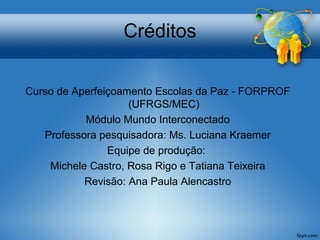 Créditos 
Curso de Aperfeiçoamento Escolas da Paz - FORPROF 
(UFRGS/MEC) 
Módulo Mundo Interconectado 
Professora pesquisadora: Ms. Luciana Kraemer 
Equipe de produção: 
Michele Castro, Rosa Rigo e Tatiana Teixeira 
Revisão: Ana Paula Alencastro 
