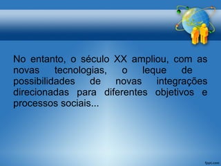 No entanto, o século XX ampliou, com as 
novas tecnologias, o leque de 
possibilidades de novas integrações 
direcionadas para diferentes objetivos e 
processos sociais... 
 