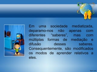 Em uma sociedade mediatizada, 
deparamo-nos não apenas com 
diferentes “saberes”, mas com 
múltiplas formas de mediação e 
difusão desses saberes. 
Consequentemente, são modificados 
os modos de aprender relativos a 
eles. 
 