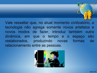 Vale ressaltar que, no atual momento civilizatório, a 
tecnologia não agrega somente novos artefatos e 
novos modos de fazer, introduz também outra 
dinâmica, em que o tempo e o espaço são 
reelaborados, produzindo novas formas de 
relacionamento entre as pessoas. 
 