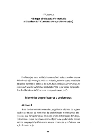 9
1ª UNIDADE
Há lugar ainda para métodos de
alfabetização? Conversa com professores(as)
Professor(a), nesta unidade iremos refletir e discutir sobre o tema
Métodos de alfabetização. Para tal reflexão, teremos como referência
de leitura o primeiro capítulo do livro Alfabetização: apropriação do
sistema de escrita alfabética intitulado: “Há lugar ainda para méto-
dos de alfabetização? Conversa com professores (as)”.
Memórias de professores e professoras
Atividade1
Para iniciarmos nosso trabalho, sugerimos a leitura de alguns
trechos de relatos de memórias de alfabetização escritos pelas pro-
fessoras que participaram do primeiro grupo de formação do CEEL.
Estes relatos foram escolhidos com o objetivo de ajudá-lo(a) a pensar
sobre a sua própria história como aluno e como esta se reflete em sua
ação docente hoje.
Guia Alfabetização apropriação do sistema de escrita0507finalgrafica.pmd 23/6/2009, 15:269
 
