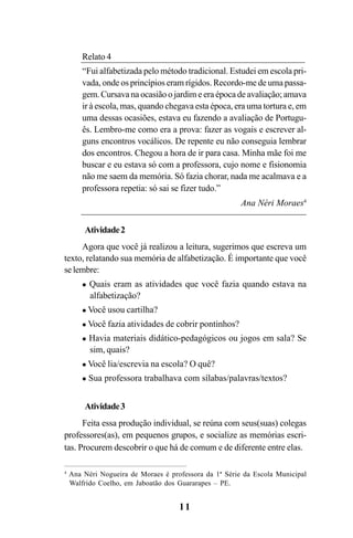 11
4
Ana Néri Nogueira de Moraes é professora da 1ª Série da Escola Municipal
Walfrido Coelho, em Jaboatão dos Guararapes – PE.
Relato 4
“Fui alfabetizada pelo método tradicional. Estudei em escola pri-
vada, onde os princípios eram rígidos. Recordo-me de uma passa-
gem. Cursava na ocasião o jardim e era época de avaliação; amava
ir à escola, mas, quando chegava esta época, era uma tortura e, em
uma dessas ocasiões, estava eu fazendo a avaliação de Portugu-
ês. Lembro-me como era a prova: fazer as vogais e escrever al-
guns encontros vocálicos. De repente eu não conseguia lembrar
dos encontros. Chegou a hora de ir para casa. Minha mãe foi me
buscar e eu estava só com a professora, cujo nome e fisionomia
não me saem da memória. Só fazia chorar, nada me acalmava e a
professora repetia: só sai se fizer tudo.”
Ana Néri Moraes4
Atividade2
Agora que você já realizou a leitura, sugerimos que escreva um
texto, relatando sua memória de alfabetização. É importante que você
se lembre:
Quais eram as atividades que você fazia quando estava na
alfabetização?
Você usou cartilha?
Você fazia atividades de cobrir pontinhos?
Havia materiais didático-pedagógicos ou jogos em sala? Se
sim, quais?
Você lia/escrevia na escola? O quê?
Sua professora trabalhava com sílabas/palavras/textos?
Atividade3
Feita essa produção individual, se reúna com seus(suas) colegas
professores(as), em pequenos grupos, e socialize as memórias escri-
tas. Procurem descobrir o que há de comum e de diferente entre elas.
Guia Alfabetização apropriação do sistema de escrita0507finalgrafica.pmd 23/6/2009, 15:2611
 