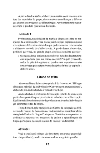 12
A partir das discussões, elaborem um cartaz, contendo uma sín-
tese das memórias do grupo, destacando as semelhanças e diferen-
ças quanto aos processos de alfabetização. Apresentem para o gran-
de grupo o produto final dessa discussão.
Atividade 4
Professor(a), na atividade de escrita e discussão sobre as me-
mórias de alfabetização, você e seus(suas) colegas explicitaram que
vivenciaram diferentes atividades que poderiam estar relacionadas
a diferentes método de alfabetização. A partir dessas discussões,
pedimos que você, no grande grupo, discuta a seguinte questão:
Você considera o conhecimento sobre os métodos de alfabetiza-
ção importante para sua prática docente? Por quê? (O coorde-
nador de pólo irá registrar no quadro suas respostas e as dos
seus colegas para serem retomadas após a leitura do capítulo 1
do livro-texto).
Estudo do texto
Vamos realizar a leitura do capítulo 1 do livro-texto: “Há lugar
ainda para métodos de alfabetização? Conversa com professores(as)”,
elaborado porAndréa Galvão e Telma Ferraz Leal.
Andréa Galvão é professora de Educação Infantil de uma escola
particular e possui larga experiência no trabalho com alfabetização.
Realiza trabalhos de formação de professor na área de alfabetização
em diferentes redes de ensino.
Telma Ferraz Leal é professora do Centro de Educação da Uni-
versidade Federal de Pernambuco, onde ministra a disciplina Meto-
dologia do Ensino da Língua Portuguesa. Nos últimos tempos tem se
dedicado a pesquisar os processos de ensino e aprendizagem da
língua portuguesa nos anos iniciais do Ensino Fundamental.
Atividade1
Você e seus(suas) colegas vão ler o texto em grande grupo (lei-
tura compartilhada), tendo como norteadora a seguinte questão:
Guia Alfabetização apropriação do sistema de escrita0507finalgrafica.pmd 23/6/2009, 15:2612
 