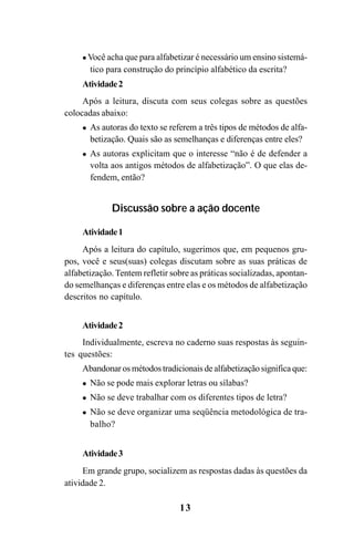 13
Você acha que para alfabetizar é necessário um ensino sistemá-
tico para construção do princípio alfabético da escrita?
Atividade2
Após a leitura, discuta com seus colegas sobre as questões
colocadas abaixo:
As autoras do texto se referem a três tipos de métodos de alfa-
betização. Quais são as semelhanças e diferenças entre eles?
As autoras explicitam que o interesse “não é de defender a
volta aos antigos métodos de alfabetização”. O que elas de-
fendem, então?
Discussão sobre a ação docente
Atividade1
Após a leitura do capítulo, sugerimos que, em pequenos gru-
pos, você e seus(suas) colegas discutam sobre as suas práticas de
alfabetização. Tentem refletir sobre as práticas socializadas, apontan-
do semelhanças e diferenças entre elas e os métodos de alfabetização
descritos no capítulo.
Atividade2
Individualmente, escreva no caderno suas respostas às seguin-
tes questões:
Abandonar os métodos tradicionais de alfabetização significa que:
Não se pode mais explorar letras ou sílabas?
Não se deve trabalhar com os diferentes tipos de letra?
Não se deve organizar uma seqüência metodológica de tra-
balho?
Atividade3
Em grande grupo, socializem as respostas dadas às questões da
atividade 2.
Guia Alfabetização apropriação do sistema de escrita0507finalgrafica.pmd 23/6/2009, 15:2613
 