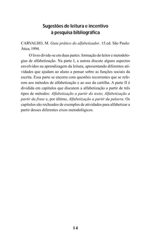 14
Sugestões de leitura e incentivo
à pesquisa bibliográfica
CARVALHO, M. Guia prático do alfabetizador. 15.ed. São Paulo:
Ática, 1994.
O livro divide-se em duas partes: formação do leitor e metodolo-
gias de alfabetização. Na parte I, a autora discute alguns aspectos
envolvidos na aprendizagem da leitura, apresentando diferentes ati-
vidades que ajudam ao aluno a pensar sobre as funções sociais da
escrita. Essa parte se encerra com questões recorrentes que se refe-
rem aos métodos de alfabetização e ao uso da cartilha. A parte II é
dividida em capítulos que discutem a alfabetização a partir de três
tipos de métodos: Alfabetização a partir do texto; Alfabetização a
partir da frase e, por último, Alfabetização a partir da palavra. Os
capítulos são recheados de exemplos de atividades para alfabetizar a
partir desses diferentes eixos metodológicos.
Guia Alfabetização apropriação do sistema de escrita0507finalgrafica.pmd 23/6/2009, 15:2614
 