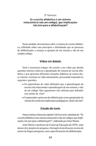 15
Nesta unidade, discutiremos sobre o sistema de escrita alfabéti-
ca, refletindo sobre seus princípios e defendendo que no processo
de alfabetização, a criança se apropria de um sistema e não de um
simples código.
Vídeo em debate
Você e seus(suas) colegas vão assistir a um vídeo que aborda
questões teóricas relativas à apropriação do sistema de escrita alfa-
bética e que apresenta diferentes situações didáticas de ensino des-
se sistema.Assistam ao vídeo atentamente, procurando responder às
seguintes questões:
Os especialistas do vídeo defendem que a aprendizagem da
escrita está relacionada à aprendizagem de um sistema, e não
de um código. Que argumentos eles utilizam para defender
esse ponto de vista?
Compreender o processo de alfabetização como apropriação do
sistema de escrita traz implicações pedagógicas. Quais são elas?
Estudo do texto
Vamosrealizaraleituradocapítulo2dolivrotexto,intituladode:“Se
aescritaalfabéticaéumsistemanotacional(enãoumcódigo),queimpli-
cações isto tem para a alfabetização?”, elaborado porArtur Morais.
Artur Morais é professor do Centro de Educação da UFPE, onde
desenvolve projetos de pesquisa e formação de professores na área de
ensino da língua portuguesa, mais especificamente da alfabetização.
2ª UNIDADE
Se a escrita alfabética é um sistema
notacional (e não um código), que implicações
isto tem para a alfabetização?
Guia Alfabetização apropriação do sistema de escrita0507finalgrafica.pmd 23/6/2009, 15:2615
 