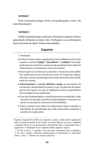 16
Atividade1
Você e seus(suas) colegas vão ler, em grande grupo, o item 1 do
texto (Introdução).
Atividade2
Ainda em grande grupo, analisem e discutam o esquema5
abaixo
apresentado referente ao tópico lido. Verifiquem se as informações
mais relevantes do tópico foram contempladas.
Esquema
1. Introdução
Afalta de clareza sobre o significado do termo alfabetizar deixa claro
o quanto os termos “código”, “decodificar” e “codificar” são inade-
quados para nos referimos ao processo de apropriação deste objeto de
conhecimento e aos fenômenos a eles relacionados.
Há um equívoco na forma de se conceber o sistema de escrita alfabé-
tica, sendo preciso uma correção do mesmo em função das implica-
ções para o ensino-aprendizagem decorrentes desta forma de entendi-
mento do sistema.
Historicamente, a escrita alfabética surgiu em decorrência da
escolha que a humanidade fez quanto ao que iria priorizar da lingua-
gem em seu registro, no caso, as seqüências sonoras ou significantes
orais em lugar de seus significados.
Uma série de propriedades e restrições precisa ser considerada, sendo
necessário, ao aprendiz, descobrir que propriedades e restrições nor-
tearam a construção do sistema de escrita alfabética.
Tratar o sistema como objeto de conhecimento ajuda a entender as
dificuldades de aprendizagem que estão relacionadas justamente a
esta falta de compreensão.
5
Esquema: Segundo Ruiz (1993), um esquema é o plano, a linha diretriz seguida pelo
autor no desenvolvimento do seu escrito; esse plano delimita um tema e estabelece
a trajetória básica de sua apresentação, subordinando idéias, selecionando fatos e
argumentos. A elaboração de um esquema obedece algumas “regras”:
1- Ser fiel ao texto; 2- Apanhar o tema do autor; destacando título e subtítulos;
3- Ser claro, simples e distribuir organicamente as informações; 4- Subordinar
idéias e fatos; 5- Manter um sistema uniforme.
Guia Alfabetização apropriação do sistema de escrita0507finalgrafica.pmd 23/6/2009, 15:2616
 