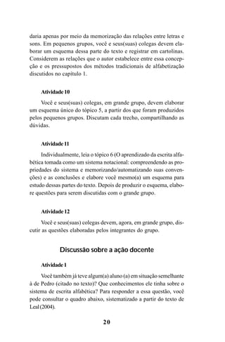 20
daria apenas por meio da memorização das relações entre letras e
sons. Em pequenos grupos, você e seus(suas) colegas devem ela-
borar um esquema dessa parte do texto e registrar em cartolinas.
Considerem as relações que o autor estabelece entre essa concep-
ção e os pressupostos dos métodos tradicionais de alfabetização
discutidos no capítulo 1.
Atividade10
Você e seus(suas) colegas, em grande grupo, devem elaborar
um esquema único do tópico 5, a partir dos que foram produzidos
pelos pequenos grupos. Discutam cada trecho, compartilhando as
dúvidas.
Atividade11
Individualmente, leia o tópico 6 (O aprendizado da escrita alfa-
bética tomada como um sistema notacional: compreendendo as pro-
priedades do sistema e memorizando/automatizando suas conven-
ções) e as conclusões e elabore você mesmo(a) um esquema para
estudo dessas partes do texto. Depois de produzir o esquema, elabo-
re questões para serem discutidas com o grande grupo.
Atividade12
Você e seus(suas) colegas devem, agora, em grande grupo, dis-
cutir as questões elaboradas pelos integrantes do grupo.
Discussão sobre a ação docente
Atividade1
Você também já teve algum(a) aluno (a) em situação semelhante
à de Pedro (citado no texto)? Que conhecimentos ele tinha sobre o
sistema de escrita alfabética? Para responder a essa questão, você
pode consultar o quadro abaixo, sistematizado a partir do texto de
Leal(2004).
Guia Alfabetização apropriação do sistema de escrita0507finalgrafica.pmd 23/6/2009, 15:2620
 