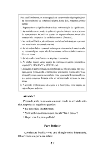 21
Para se alfabetizarem, os alunos precisam compreender alguns princípios
de funcionamento do sistema de escrita. Entre eles, podemos apontar
alguns:
1. Representa-se o significado através da representação do significante.
2. As unidades do texto são as palavras, que são isoladas entre si através
do espaçamento. As palavras podem ser segmentadas em partes (síla-
bas) que são compostas de unidades sonoras (fonemas).
3. Na escrita alfabética, são utilizados símbolos (26 letras) que represen-
tam as unidades sonoras (fonemas).
4. As letras (símbolos convencionais) apresentam variações no traçado,
no entanto alguns traços são delimitadores e diferenciadores entre as
diversas letras.
5. As letras são classificadas em vogais e consoantes.
6. As sílabas podem variar quanto às combinações entre consoantes e
vogais (CV, CCV, CVV, V, CCVCC, etc).
7.As regras de correspondência grafofônica são ortográficas e não foné-
ticas, dessa forma, pode-se representar um mesmo fonema através de
letras diferentes ou uma mesma letra pode representar fonemas diferen-
tes, assim como um fonema pode ser representado por uma ou mais
letras;
8. A direção predominante da escrita é a horizontal, com traçado da
esquerda para a direita.
Atividade2
Pensando ainda no caso do seu aluno citado na atividade ante-
rior, responda às seguintes questões:
Ele conseguiu se alfabetizar?
Você lembra do momento em que ele “deu o estalo”?
O que você fez para ajudá-lo?
Para Refletir
A professora Marília viveu uma situação muito interessante.
Observemos a seguir o seu relato:
Guia Alfabetização apropriação do sistema de escrita0507finalgrafica.pmd 23/6/2009, 15:2621
 