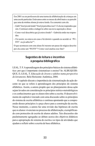 22
Em 2001 eu era professora de uma turma de alfabetização de crianças em
uma escola particular. Estávamos entre os meses de abril/maio e eu percebi
que uma de minhas alunas já estava lendo. Eu comentei com ela:
– Gabi!Você já está lendo?Você já percebeu isso?- E ela me respondeu que
sim. Continuei então a indagá-la sobre sua nova aquisição e disse:
– Como você descobriu que já estava lendo? – Gabriela então me respon-
deu:
– Foi assim: eu estava em casa e fui dormir e quando eu acordei aí ‘PU-
FFF’: eu já sabia ler”“.
O que aconteceu com esta aluna foi mesmo um passe de mágica descrito
por ela como um “PUFFF”? Como você analisa esse fato?
Sugestões de leitura e incentivo
à pesquisa bibliográfica
LEAL, T. F.Aaprendizagem dos princípios básicos do sistema alfabé-
tico: por que é importante sistematizar o ensino? In: ALBUQUER-
QUE, E; LEAL, T. Educação de Jovens e adultos numa perspectiva
do letramento. Belo Horizonte:Autêntica, 2004.
O capítulo discute a importância da sistematização da ação do-
cente no que se refere à aprendizagem dos princípios do sistema
alfabético. Assim, a autora propõe que no planejamento dessa ação
sejam levados em consideração os princípios teórico-metodológicos
e os conhecimentos que os alunos têm sobre a escrita. O desenvolvi-
mento do capítulo é iniciado com uma discussão sobre os princípios
do sistema de escrita alfabética e continua apontando que a compre-
ensão desses princípios é a peça chave para a construção da escrita.
Nesse momento, a autora faz uma revisão das hipóteses de escrita
que os alunos vivenciam no processo de alfabetização, exemplifican-
do com protocolos de escrita de alunos adultos. Tais discussões são
paulatinamente agregadas ao debate acerca dos objetivos didáticos
para a apropriação do sistema de escrita e os tipos de atividades que
ajudam a refletir sobre a escrita de base alfabética.
Guia Alfabetização apropriação do sistema de escrita0507finalgrafica.pmd 23/6/2009, 15:2622
 