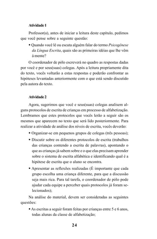 24
Atividade1
Professor(a), antes de iniciar a leitura deste capítulo, pedimos
que você pense sobre a seguinte questão:
Quando você lê ou escuta alguém falar do termo Psicogênese
da Língua Escrita, quais são as primeiras idéias que lhe vêm
à mente?
O coordenador de pólo escreverá no quadro as respostas dadas
por você e por seus(suas) colegas. Após a leitura propriamente dita
do texto, vocês voltarão a estas respostas e poderão confrontar as
hipóteses levantadas anteriormente com o que está sendo discutido
pela autora do texto.
Atividade2
Agora, sugerimos que você e seus(suas) colegas analisem al-
guns protocolos de escrita de crianças em processo de alfabetização.
Lembramos que estes protocolos que vocês lerão a seguir são os
mesmos que aparecem no texto que será lido posteriormente. Para
realizar a atividade de análise dos níveis de escrita, vocês deverão:
Organizar-se em pequenos grupos de colegas (três pessoas);
Discutir sobre os diferentes protocolos de escrita (trabalhos
das crianças contendo a escrita de palavras), apontando o
que as crianças já sabem sobre e o que elas precisam aprender
sobre o sistema de escrita alfabética e identificando qual é a
hipótese de escrita que o aluno se encontra.
Apresentar as reflexões realizadas (É importante que cada
grupo escolha uma criança diferente, para que a discussão
seja mais rica. Para tal tarefa, o coordenador de pólo pode
ajudar cada equipe a perceber quais protocolos já foram se-
lecionados);
Na análise do material, devem ser consideradas as seguintes
questões:
As escritas a seguir foram feitas por crianças entre 5 e 6 anos,
todas alunas da classe de alfabetização;
Guia Alfabetização apropriação do sistema de escrita0507finalgrafica.pmd 23/6/2009, 15:2624
 