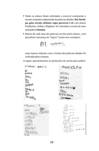 25
Todos os alunos foram solicitados a escrever exatamente o
mesmo conjunto seqüenciado de palavras ditadas: boi, formi-
ga, gato, cavalo, elefante, sapo, perereca e rã e aos alunos
Guilherme, Arthur e Raphael, foi solicitada a escrita de mais
uma palavrabanana.
Abaixo de cada uma das palavras escritas pelos alunos, você
perceberá a presença de “traços” (como nos exemplos)
estas marcas indicam como a leitura das palavras ditadas foi
realizada pelas crianças.
A seguir, apresentaremos os protocolos de escrita para análise:
Guia Alfabetização apropriação do sistema de escrita0507finalgrafica.pmd 23/6/2009, 15:2625
 
