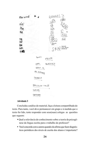 26
Atividade3
Concluída a análise do material, faça a leitura compartilhada do
texto. Para tanto, você deve permanecer em grupo e à medida que o
texto for lido, tente responder com seus(suas) colegas as questões
que seguem:
Qual a relevância do conhecimento sobre a teoria da psicogê-
nese da língua escrita para o trabalho do professor?
Vocêconcordacomaautoraquandoelaafirmaquefazerdiagnós-
ticos periódicos dos níveis de escrita dos alunos é importante?
Guia Alfabetização apropriação do sistema de escrita0507finalgrafica.pmd 23/6/2009, 15:2626
 