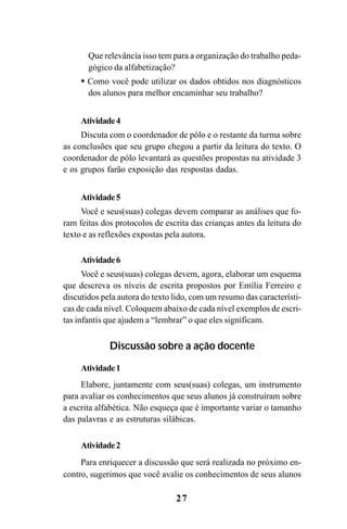 27
Que relevância isso tem para a organização do trabalho peda-
gógico da alfabetização?
Como você pode utilizar os dados obtidos nos diagnósticos
dos alunos para melhor encaminhar seu trabalho?
Atividade4
Discuta com o coordenador de pólo e o restante da turma sobre
as conclusões que seu grupo chegou a partir da leitura do texto. O
coordenador de pólo levantará as questões propostas na atividade 3
e os grupos farão exposição das respostas dadas.
Atividade5
Você e seus(suas) colegas devem comparar as análises que fo-
ram feitas dos protocolos de escrita das crianças antes da leitura do
texto e as reflexões expostas pela autora.
Atividade6
Você e seus(suas) colegas devem, agora, elaborar um esquema
que descreva os níveis de escrita propostos por Emília Ferreiro e
discutidos pela autora do texto lido, com um resumo das característi-
cas de cada nível. Coloquem abaixo de cada nível exemplos de escri-
tas infantis que ajudem a “lembrar” o que eles significam.
Discussão sobre a ação docente
Atividade1
Elabore, juntamente com seus(suas) colegas, um instrumento
para avaliar os conhecimentos que seus alunos já construíram sobre
a escrita alfabética. Não esqueça que é importante variar o tamanho
das palavras e as estruturas silábicas.
Atividade2
Para enriquecer a discussão que será realizada no próximo en-
contro, sugerimos que você avalie os conhecimentos de seus alunos
Guia Alfabetização apropriação do sistema de escrita0507finalgrafica.pmd 23/6/2009, 15:2627
 