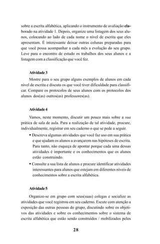 28
sobre a escrita alfabética, aplicando o instrumento de avaliação ela-
borado na atividade 1. Depois, organize uma listagem dos seus alu-
nos, colocando ao lado de cada nome o nível de escrita que eles
apresentam. É interessante deixar outras colunas preparadas para
que você possa acompanhar a cada mês a evolução do seu grupo.
Leve para o encontro de estudo os trabalhos dos seus alunos e a
listagem com a classificação que você fez.
Atividade3
Mostre para o seu grupo alguns exemplos de alunos em cada
nível de escrita e discuta os que você tiver dificuldade para classifi-
car. Compare os protocolos de seus alunos com os protocolos dos
alunos dos(as) outros(as) professores(as).
Atividade4
Vamos, neste momento, discutir um pouco mais sobre a sua
prática de sala de aula. Para a realização de tal atividade, procure,
individualmente, registrar em seu caderno o que se pede a seguir.
Descreva algumas atividades que você faz uso em sua prática
e que ajudam os alunos a avançarem nas hipóteses de escrita.
Para tanto, não esqueça de apontar porque cada uma dessas
atividades é importante e os conhecimentos que os alunos
estão construindo.
Consulte a sua lista de alunos e procure identificar atividades
interessantes para alunos que estejam em diferentes níveis de
conhecimentos sobre a escrita alfabética.
Atividade5
Organize-se em grupo com seus(suas) colegas e socialize as
atividades que você registrou em seu caderno. Escute com atenção a
exposição das outras pessoas do grupo, discutindo sobre os objeti-
vos das atividades e sobre os conhecimentos sobre o sistema de
escrita alfabética que estão sendo construídos / mobilizados pelos
Guia Alfabetização apropriação do sistema de escrita0507finalgrafica.pmd 23/6/2009, 15:2628
 