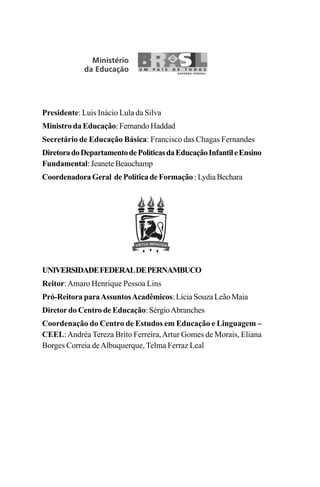 Presidente: Luis Inácio Lula da Silva
Ministro da Educação: Fernando Haddad
Secretário de Educação Básica: Francisco das Chagas Fernandes
DiretoradoDepartamentodePolíticasdaEducaçãoInfantileEnsino
Fundamental: Jeanete Beauchamp
CoordenadoraGeral dePolíticadeFormação :LydiaBechara
UNIVERSIDADEFEDERALDEPERNAMBUCO
Reitor:Amaro Henrique Pessoa Lins
Pró-Reitora paraAssuntosAcadêmicos: Lícia Souza Leão Maia
Diretor do Centro de Educação: SérgioAbranches
Coordenação do Centro de Estudos em Educação e Linguagem –
CEEL:Andréa Tereza Brito Ferreira,Artur Gomes de Morais, Eliana
Borges Correia deAlbuquerque, Telma Ferraz Leal
Guia Alfabetização apropriação do sistema de escrita0507finalgrafica.pmd 23/6/2009, 15:262
 