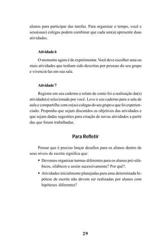 29
alunos para participar das tarefas. Para organizar o tempo, você e
seus(suas) colegas podem combinar que cada um(a) apresente duas
atividades.
Atividade6
O momento agora é de experimentar. Você deve escolher uma ou
mais atividades que tenham sido descritas por pessoas do seu grupo
e vivenciá-las em sua sala.
Atividade7
Registre em seu caderno o relato de como foi a realização da(s)
atividade(s) selecionada por você. Leve o seu caderno para a sala de
aula e compartilhe com os(as) colegasdoseugrupooquefoiexperien-
ciado. Proponha que sejam discutidos os objetivos das atividades e
que sejam dadas sugestões para criação de novas atividades a partir
das que foram trabalhadas.
Para Refletir
Pensar que é preciso lançar desafios para os alunos dentro de
seus níveis de escrita significa que:
Devemos organizar turmas diferentes para os alunos pré-silá-
bicos, silábicos e assim sucessivamente? Por quê?.
Atividades inicialmente planejadas para uma determinada hi-
pótese de escrita não devem ser realizadas por alunos com
hipóteses diferentes?
Guia Alfabetização apropriação do sistema de escrita0507finalgrafica.pmd 23/6/2009, 15:2629
 