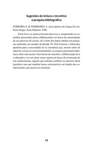30
Sugestões de leitura e incentivo
à pesquisa bibliográfica
FERREIRO, E. &TEBEROSKY,A. Apsicogênese da Língua Escrita.
PortoAlegre:Artes Médicas, 1986.
Neste livro, as autoras buscam descrever e compreender os ca-
minhos percorridos pelos alfabetizandos em busca da consolidação
do seu processo de escrita: ele é fruto dos dados obtidos em pesqui-
sas realizadas em meados da década 70. Nele Ferreiro e Teberosky
apontam para a necessidade de se considerar que, mesmo antes de
saber ler e escrever convencionalmente, as crianças já possuem hipó-
teses sobre esta escrita. Essa forma de conceber a alfabetização leva
o educador a ver seu aluno como sujeito em busca da construção de
seu conhecimento, alguém que enfrenta conflitos no decorrer desta
trajetória, mas que também busca solucioná-los em função dos co-
nhecimentos que possui no momento.
Guia Alfabetização apropriação do sistema de escrita0507finalgrafica.pmd 23/6/2009, 15:2630
 