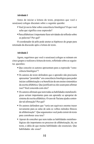 32
Atividade1
Antes de iniciar a leitura do texto, propomos que você e
seus(suas) colegas discutam sobre a seguinte questão:
Você já ouviu falar sobre consciência fonológica? O que você
acha que significa essa expressão?
Para alfabetizar é importante fazer atividades de reflexão sobre
as palavras? Por quê?
O coordenador de pólo pode anotar as hipóteses do grupo para
retomada da discussão após a leitura do texto.
Atividade2
Agora, sugerimos que você e seus(suas) colegas se reúnam em
cinco grupos e realizem a leitura do texto, refletindo sobre as seguin-
tes questões:
Que conceito os autores apresentam para a expressão “cons-
ciência fonológica”?
Os autores do texto defendem que o aprendiz não precisaria
apresentar “prontidão” em consciência fonológica para poder
iniciar a alfabetização e se beneficiar de um ensino sistemático
da escrita alfabética. Que justificativas eles usam para afirmar
isso? Você concorda com eles?
Os autores afirmam que nem todas as habilidades metafonoló-
gicas seriam importantes para um aprendiz se apropriar do
sistema de escrita alfabética. O caso de Taciana ajuda a enten-
der tal afirmação? Por quê?
Os autores defendem que “seria um equívoco enorme trazer
novamente para as salas de aula os velhos métodos fônicos
de alfabetização”. Que argumentos você pode extrair do texto
para corroborar essa tese?
Apesar de conceber que nem todas as habilidades metafono-
lógicas são importantes no processo de alfabetização, há, no
texto, a idéia de que muitas habilidades são essenciais. Que
habilidades são essas?
Guia Alfabetização apropriação do sistema de escrita0507finalgrafica.pmd 23/6/2009, 15:2632
 