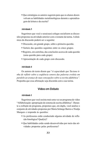 33
Que estratégias os autores sugerem para que os alunos desen-
volvam as habilidades metafonológicas durante a aprendiza-
gem da leitura e da escrita?
Atividade3
Sugerimos que você e seus(suas) colegas socializem as discus-
sões propostas na atividade anterior com o restante da turma.Adinâ-
mica da discussão poderá ser a seguinte:
Discussão, em grande grupo, sobre a primeira questão.
Sorteio das questões seguintes entre os cinco grupos.
Registro, em cartolina, das conclusões acerca de cada questão
(uma questão para cada grupo)
Apresentação de cada grupo com discussão.
Atividade4
Os autores do texto dizem que “A capacidade que Taciana ti-
nha de refletir sobre a seqüência sonora das palavras evoluía em
paralelo ao avanço de suas concepções sobre a escrita alfabética”.
Proponha que essa afirmação seja discutida com a sua turma.
Vídeo em Debate
Atividade1
Sugerimos que você assista mais uma vez ao programa de vídeo
“Alfabetização: apropriação do sistema de escrita alfabética”. Duran-
te a exibição do programa, propomos que, em dupla, você analise o
conjunto de atividades propostas por Maria Solange Barros e Niedja
Marques e responda às questões:
As professoras estão conduzindo alguma atividade de refle-
xão fonológica? Qual(is)?
Que habilidades estão sendo desenvolvidas por meio das ati-
vidades propostas pelas professoras?
Guia Alfabetização apropriação do sistema de escrita0507finalgrafica.pmd 23/6/2009, 15:2633
 