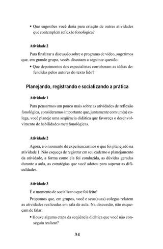 34
Que sugestões você daria para criação de outras atividades
que contemplem reflexão fonológica?
Atividade2
Para finalizar a discussão sobre o programa de vídeo, sugerimos
que, em grande grupo, vocês discutam a seguinte questão:
Que depoimentos dos especialistas corroboram as idéias de-
fendidas pelos autores do texto lido?
Planejando, registrando e socializando a prática
Atividade1
Para pensarmos um pouco mais sobre as atividades de reflexão
fonológica, consideramos importante que, juntamente com um(a) co-
lega, você planeje uma seqüência didática que favoreça o desenvol-
vimento de habilidades metafonológicas.
Atividade2
Agora, é o momento de experienciarmos o que foi planejado na
atividade 1. Não esqueça de registrar em seu caderno o planejamento
da atividade, a forma como ela foi conduzida, as dúvidas geradas
durante a aula, as estratégias que você adotou para superar as difi-
culdades.
Atividade3
É o momento de socializar o que foi feito!
Propomos que, em grupos, você e seus(suas) colegas relatem
as atividades realizadas em sala de aula. Na discussão, não esque-
çam de falar:
Houve alguma etapa da seqüência didática que você não con-
seguiu realizar?
Guia Alfabetização apropriação do sistema de escrita0507finalgrafica.pmd 23/6/2009, 15:2634
 