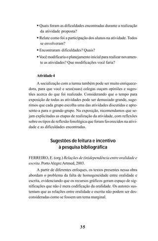 35
Quais foram as dificuldades encontradas durante a realização
da atividade proposta?
Relate como foi a participação dos alunos na atividade. Todos
se envolveram?
Encontraram dificuldades? Quais?
Você modificaria o planejamento inicial para realizar novamen-
te as atividades? Que modificações você faria?
Atividade4
A socialização com a turma também pode ser muito enriquece-
dora, para que você e seus(suas) colegas ouçam opiniões e suges-
tões acerca do que foi realizado. Considerando que o tempo para
exposição de todas as atividades pode ser demasiado grande, suge-
rimos que cada grupo escolha uma das atividades discutidas e apre-
sente-a para o grande-grupo. Na exposição, recomendamos que se-
jam explicitadas as etapas de realização da atividade, com reflexões
sobre os tipos de reflexão fonológica que foram favorecidos na ativi-
dade e as dificuldades encontradas.
Sugestões de leitura e incentivo
à pesquisa bibliográfica
FERREIRO, E. (org.) Relações de (in)dependência entre oralidade e
escrita. PortoAlegre:Artmed, 2003.
A partir de diferentes enfoques, os textos presentes nessa obra
abordam o problema da falta de homogeneidade entre oralidade e
escrita, evidenciando que os recursos gráficos geram espaço de sig-
nificações que não é mera codificação da oralidade. Os autores sus-
tentam que as relações entre oralidade e escrita não podem ser des-
consideradas como se fossem um tema marginal.
Guia Alfabetização apropriação do sistema de escrita0507finalgrafica.pmd 23/6/2009, 15:2635
 