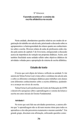 36
Nesta unidade, abordaremos questões relativas aos modos de or-
ganização do trabalho em sala de aula, priorizando a discussão sobre os
agrupamentos e a heterogeneidade dos alunos quanto aos conhecimen-
tos sobre a escrita. Diversos relatos de aulas de professores estão cita-
dos pela autora do capítulo 5 do livro-texto, enriquecendo a discussão
acerca da importância da variação nas propostas didáticas. Assim, será
também finalidade nesta unidade refletir sobre objetivos didáticos de
atividades voltadas para a apropriação do sistema de escrita alfabética.
Estudo do texto
O texto que será objeto de leitura e reflexão na unidade 5 é de
autoria de Telma Ferraz Leal e trata sobre o cotidiano da sala de aula
e sobre as diferentes estratégias didáticas para trabalhar com alunos
com diferentes conhecimentos sobre a escrita alfabética, ajudando-
os a avançar nos níveis de escrita.
Telma Ferraz Leal é professora do Centro de Educação da UFPE
e desenvolve pesquisas sobre a aprendizagem e o ensino da leitura e
escrita nos anos iniciais do Ensino Fundamental.
Atividade1
No texto que será lido nas atividades posteriores, a autora afir-
ma que “a aprendizagem não se dá num mesmo ritmo para todos os
aprendizes e eles não percorrem exatamente o mesmo caminho”. Em
grande grupo, discutam esta afirmação, enfocando questões como:
5ª UNIDADE
Fazendo acontecer: o ensino da
escrita alfabética na escola
Guia Alfabetização apropriação do sistema de escrita0507finalgrafica.pmd 23/6/2009, 15:2636
 