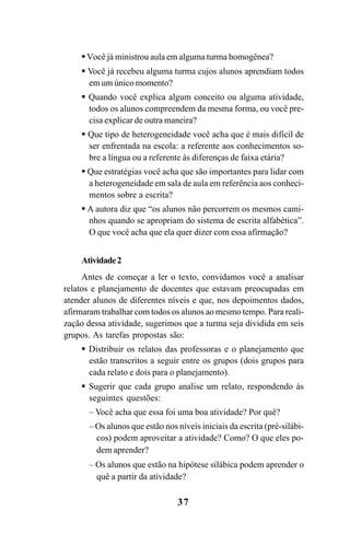 37
Você já ministrou aula em alguma turma homogênea?
Você já recebeu alguma turma cujos alunos aprendiam todos
em um único momento?
Quando você explica algum conceito ou alguma atividade,
todos os alunos compreendem da mesma forma, ou você pre-
cisa explicar de outra maneira?
Que tipo de heterogeneidade você acha que é mais difícil de
ser enfrentada na escola: a referente aos conhecimentos so-
bre a língua ou a referente às diferenças de faixa etária?
Que estratégias você acha que são importantes para lidar com
a heterogeneidade em sala de aula em referência aos conheci-
mentos sobre a escrita?
A autora diz que “os alunos não percorrem os mesmos cami-
nhos quando se apropriam do sistema de escrita alfabética”.
O que você acha que ela quer dizer com essa afirmação?
Atividade2
Antes de começar a ler o texto, convidamos você a analisar
relatos e planejamento de docentes que estavam preocupadas em
atender alunos de diferentes níveis e que, nos depoimentos dados,
afirmaram trabalhar com todos os alunos ao mesmo tempo. Para reali-
zação dessa atividade, sugerimos que a turma seja dividida em seis
grupos. As tarefas propostas são:
Distribuir os relatos das professoras e o planejamento que
estão transcritos a seguir entre os grupos (dois grupos para
cada relato e dois para o planejamento).
Sugerir que cada grupo analise um relato, respondendo às
seguintes questões:
– Você acha que essa foi uma boa atividade? Por quê?
– Os alunos que estão nos níveis iniciais da escrita (pré-silábi-
cos) podem aproveitar a atividade? Como? O que eles po-
dem aprender?
– Os alunos que estão na hipótese silábica podem aprender o
quê a partir da atividade?
Guia Alfabetização apropriação do sistema de escrita0507finalgrafica.pmd 23/6/2009, 15:2637
 