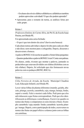 38
– Os alunos dos níveis silábico-alfabéticos e alfabéticos também
podem aproveitar a atividade? O que eles podem aprender?
Apresentar, para o restante da turma, as análises feitas por
cada grupo.
Relato 1
Professora Emilene do Carmo Silva, do Pré II, da Escola Isaac
Pereira,emOlinda-PE.
Foi apresentada uma caixa fechada:
– O que é que tem dentro da caixa? (havia uma boneca)
Cada aluno tentou adivinhar e depois foi dito para cada um olhar
e não dizer, nem mostrar para o coleguinha. Depois, disseram e
descreveram a boneca.
ApalavraBONECAfoiescritanoquadroeforamfeitasperguntas:
–QuantospedacinhosapalavraBONECAtem?Contecompalmas.
Os alunos, então, tiveram que montar a palavra, juntando os
pedacinhos que estavam divididos em sílabas (fichinhas com as
três sílabas). Depois, foi solicitado que eles formassem novas
palavras com os pedaços (BONÉ, BOCA).
Relato 2
Célia Ferreira de Arruda, da Escola Municipal Claudino
Leal, Educação Infantil, em Olinda-PE.
Levei várias folhas de plantas diferentes (mamão, goiaba, aba-
cate, pitanga, acerola, carambola, caju, manga, laranja, limão,
sapoti e romã). Falei e mostrei cada folha. Pedi para que eles
adivinhassem a que frutas correspondiam. Pedi que eles iden-
tificassem as diferenças e semelhanças. Escrevi no quadro os
nomes das frutas e comparamos os sons iniciais e finais. Exem-
plo: carambola / caju; mamão / limão; carambola / acerola; pitan-
ga / manga. Depois, com a participação de todos, escrevemos os
nomes das frutas em papel ofício e colamos junto com as folhas
em cartolinas.
Guia Alfabetização apropriação do sistema de escrita0507finalgrafica.pmd 23/6/2009, 15:2638
 