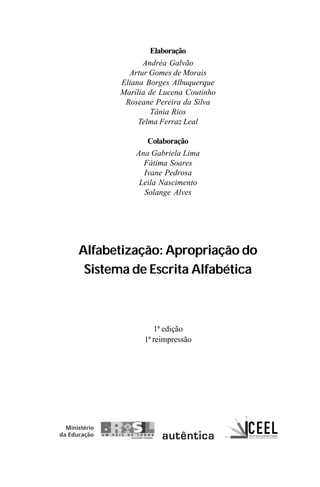Elaboração
Andréa Galvão
Artur Gomes de Morais
Eliana Borges Albuquerque
Marília de Lucena Coutinho
Roseane Pereira da Silva
Tânia Rios
Telma Ferraz Leal
Colaboração
Ana Gabriela Lima
Fátima Soares
Ivane Pedrosa
Leila Nascimento
Solange Alves
Alfabetização: Apropriação do
Sistema de Escrita Alfabética
1ª edição
1ª reimpressão
Guia Alfabetização apropriação do sistema de escrita0507finalgrafica.pmd 23/6/2009, 15:263
 