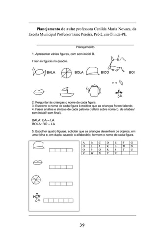39
Planejamento de aula: professora Cenilda Maria Novaes, da
Escola Municipal Professor Isaac Pereira, Pré-2, em Olinda-PE.
Guia Alfabetização apropriação do sistema de escrita0507finalgrafica.pmd 23/6/2009, 15:2639
 