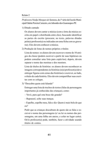 41
Relato 2
ProfessoraNiedjaMarquesdeSantana,da1ªsériedaEscolaMuni-
cipalOdettePereiraCarneiro,emJaboatãodosGuararapes-PE
1) Ditado cantado
Os alunos devem cantar a música (com a letra da música es-
crita em papel e distribuída entre eles), buscando identificar
as partes do escrito (procurar, no texto, palavras ditadas
pelo(a) professor(a) ou indicadas em uma ficha com as gravu-
ras). Eles devem conhecer a música.
2) Produção de listas de nomes próprios e títulos
Lista de nomes: os alunos devem escrever o nome de 10 ami-
gos da classe (podem escrever a partir de suas hipóteses ou
podem consultar uma lista para copiá-los); depois, devem
separar o nome das meninas e dos meninos.
Lista de títulos de histórias: os alunos devem reconhecer as
imagens correspondentes às histórias (o(a) professor(a) deve
entregar figuras com cenas das histórias) e escrever, ao lado,
o título de cada história. Eles devem compartilhar suas escri-
tas com os colegas.
3) “Descubra quem está falando”
Entregar uma lista de trechos de textos (falas de personagens
importantes já conhecidas das crianças), como:
– Vovó, para quê esta boca tão grande?
– Rapunzel, solte suas tranças.
– Espelho, espelho meu, fala e diz: Quem é mais bela do que
eu?
Pedir que as crianças descubram de quem são as falas e es-
crever o nome das personagens (e/ ou ler os nomes das per-
sonagens, em uma folha em anexo, e colar no lugar certo).
O(A) professor(a) pode, também, fazer a atividade usando
títulos de contos.
Guia Alfabetização apropriação do sistema de escrita0507finalgrafica.pmd 23/6/2009, 15:2641
 