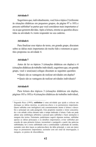 42
Atividade5
Sugerimos que, individualmente, você leia o tópico 2 (referente
às situações didáticas em pequenos grupos, da página 97 a 103) e
procure sublinhar6
as partes que você considerar mais importantes e/
ou as que gerarem dúvidas.Após a leitura, retome as questões discu-
tidas na atividade 4 e tente responder no seu caderno.
Atividade6
Para finalizar esse tópico do texto, em grande grupo, discutam
sobre as idéias mais importantes do trecho lido e retomem as ques-
tões propostas na atividade 4.
Atividade7
Antes de ler os tópicos 3 (situações didáticas em duplas) e 4
(situações didáticas de trabalho individual), sugerimos que, em grande
grupo, você e seus(suas) colegas discutam as seguintes questões:
Quais são as vantagens de realizar atividades em duplas?
Quais são as vantagens de realizar atividades individuais?
Atividade8
Para leitura dos tópicos 3 (situações didáticas em duplas,
páginas 103 a 105) e 4 (situações didáticas de trabalho individual,
6
Segundo Ruiz (1993), sublinhar é uma atividade que ajuda a colocar em
destaque as idéias mestras, as palavras-chave e os pormenores importante.
Quem sublinha com inteligência está constantemente atento à leitura e desco-
bre o principal em cada parágrafo. Este propósito mantém o leitor concentra-
do e em atitude crítica durante todo o tempo dedicado à leitura. Cada um pode
adotar uma simbologia arbitrária e pessoal para sublinhar e fazer anotações à
margem dos textos. Entretanto, poderíamos sugerir algumas normas: sublinhar
apenas as idéias principais e os detalhes importantes; evitar sublinhar por
ocasião de uma primeira leitura; reconstituir o parágrafo a partir das palavras
sublinhadas; ler o texto sublinhado com a continuidade e plenitude de sentido;
assinalar com dois traços as palavras-chave da idéia principal, e com um único
traço os pormenores importantes; assinalar com um sinal de interrogação, à
margem, os pontos de discordância.
Guia Alfabetização apropriação do sistema de escrita0507finalgrafica.pmd 23/6/2009, 15:2642
 