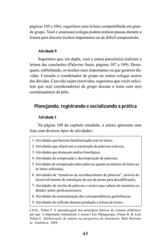 43
páginas 105 e 106), sugerimos uma leitura compartilhada em gran-
de grupo. Você e seus(suas) colegas podem realizar pausas durante a
leitura para discutir trechos importantes ou de difícil compreensão.
Atividade9
Sugerimos que, em dupla, você e um(a) parceiro(a) realizem a
leitura das conclusões (Palavras finais, páginas 107 a 109). Desta-
quem, sublinhando, os trechos mais importantes ou que gerarem dú-
vidas. Consulte o coordenador de grupo ou outros colegas acerca
das dúvidas. Caso não sejam resolvidas, sugerimos que vocês solici-
tem que o(a) coordenador(a) de grupo discuta o tema com o(a)
coordenador(a) de pólo.
Planejando, registrando e socializando a prática
Atividade1
Na página 108 do capítulo estudado, a autora apresenta uma
lista com diversos tipos de atividades:
LEAL, Telma F. A aprendizagem dos princípios básicos do sistema alfabético:
por que é importante sistematizar o ensino? Em Albuquerque, Eliana B. & Leal,
Telma F. Alfabetização de adultos na perspectiva do letramento. Belo Horizon-
te: Autêntica, 2004.
1.Atividades que buscam familiarização com as letras;
2. Atividades que objetivam a construção de palavras estáveis;
3.Atividades que destacam análise fonológica;
4. Atividades de composição e decomposição de palavras;
5.Atividades de comparação entre palavras quanto ao número de letras ou
às letras utilizadas;
6. Atividades de “tentativas de reconhecimento de palavras”, através do
desenvolvimento de estratégias de uso de pistas para decodificação;
7. Atividades de escrita de palavras e textos (que sabem de memória ou
ditados pelos professores(as));
8. Atividades de sistematização das correspondências grafofônicas;
9. Atividades de reflexão durante produção e leitura de textos.
Guia Alfabetização apropriação do sistema de escrita0507finalgrafica.pmd 23/6/2009, 15:2643
 