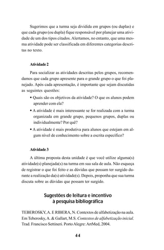 44
Sugerimos que a turma seja dividida em grupos (ou duplas) e
que cada grupo (ou dupla) fique responsável por planejar uma ativi-
dade de um dos tipos citados. Alertamos, no entanto, que uma mes-
ma atividade pode ser classificada em diferentes categorias descri-
tas no texto.
Atividade2
Para socializar as atividades descritas pelos grupos, recomen-
damos que cada grupo apresente para o grande grupo o que foi pla-
nejado. Após cada apresentação, é importante que sejam discutidas
as seguintes questões:
Quais são os objetivos da atividade? O que os alunos podem
aprender com ela?
A atividade é mais interessante se for realizada com a turma
organizada em grande grupo, pequenos grupos, duplas ou
individualmente? Por quê?
A atividade é mais produtiva para alunos que estejam em al-
gum nível de conhecimento sobre a escrita específico?
Atividade3
A última proposta desta unidade é que você utilize alguma(s)
atividade(s) planejada(s) na turma em sua sala de aula. Não esqueça
de registrar o que foi feito e as dúvidas que possam ter surgido du-
rante a realização da(s) atividade(s). Depois, proponha que sua turma
discuta sobre as dúvidas que possam ter surgido.
Sugestões de leitura e incentivo
à pesquisa bibliográfica
TEBEROSKY,A. E RIBERA, N. Contextos de alfabetização na aula.
Em Teberosky,A. & Gallart, M.S. Contextos de alfabetização inicial.
Trad. Francisco Settineri. PortoAlegre:ArtMed, 2004.
Guia Alfabetização apropriação do sistema de escrita0507finalgrafica.pmd 23/6/2009, 15:2644
 