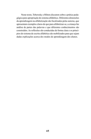 45
Neste texto, Teberosky e Ribera discutem sobre a prática peda-
gógica para apropriação do sistema alfabético. Diferentes dimensões
da aprendizagem na alfabetização são focalizados pelas autoras, que
apresentam exemplos claros de que para alfabetizar-se, a criança faz
análise de partes das palavras e que diferentes conhecimentos são
construídos. As reflexões são conduzidas de forma clara e os princí-
pios do sistema de escrita alfabética são mobilizados para que sejam
dadas explicações acerca dos modos de aprendizagem dos alunos.
Guia Alfabetização apropriação do sistema de escrita0507finalgrafica.pmd 23/6/2009, 15:2645
 