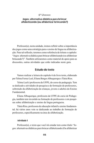46
Professor(a), nesta unidade, iremos refletir sobre a importância
dos jogos como uma estratégia para o ensino de língua na alfabetiza-
ção. Para tal reflexão, teremos como referência de leitura o capítulo:
“Jogos: alternativa didática para brincar alfabetizando (ou alfabetizar
brincando?)”. Também utilizaremos como material de apoio para as
discussões, outras atividades que estão indicadas neste guia.
Estudo do texto
Vamos realizar a leitura do capítulo 6 do livro texto, elaborado
por Telma Ferraz Leal, Eliana BorgesAlbuquerque e Tânia Rios.
Telma Leal é professora da UFPE, do curso de pedagogia. Tem
se dedicado a atividades de pesquisa e de formação de professores,
sobretudo da alfabetização de crianças, jovens e adultos do Ensino
Fundamental.
Eliana Albuquerque, professora da UFPE do curso de Pedago-
gia, também tem investido na formação de professores e em pesqui-
sas sobre alfabetização e ensino da língua portuguesa.
Tânia Rios, professora de educação infantil e ensino fundamen-
tal, há vários anos vem se dedicando ao trabalho de formação de
professores, especificamente na área de alfabetização.
Atividade1
Professor(a), o texto que você irá estudar tem como título “Jo-
gos: alternativas didáticas para brincar alfabetizando (Ou alfabetizar
6ª UNIDADE
Jogos: alternativa didática para brincar
alfabetizando (ou alfabetizar brincando?)
Guia Alfabetização apropriação do sistema de escrita0507finalgrafica.pmd 23/6/2009, 15:2646
 