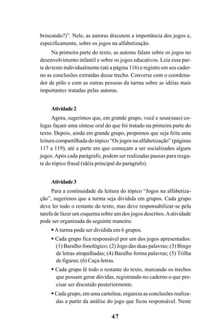 47
brincando?)”. Nele, as autoras discutem a importância dos jogos e,
especificamente, sobre os jogos na alfabetização.
Na primeira parte do texto, as autoras falam sobre os jogos no
desenvolvimento infantil e sobre os jogos educativos. Leia essa par-
te do texto individualmente (até a página 116) e registre em seu cader-
no as conclusões extraídas desse trecho. Converse com o coordena-
dor de pólo e com as outras pessoas da turma sobre as idéias mais
importantes tratadas pelas autoras.
Atividade2
Agora, sugerimos que, em grande grupo, você e seus(suas) co-
legas façam uma síntese oral do que foi tratado na primeira parte do
texto. Depois, ainda em grande grupo, propomos que seja feita uma
leitura compartilhada do tópico “Os jogos na alfabetização” (páginas
117 a 119), até a parte em que começam a ser socializados alguns
jogos. Após cada parágrafo, podem ser realizadas pausas para resga-
te do tópico frasal (idéia principal do parágrafo).
Atividade3
Para a continuidade da leitura do tópico “Jogos na alfabetiza-
ção”, sugerimos que a turma seja dividida em grupos. Cada grupo
deve ler todo o restante do texto, mas deve responsabilizar-se pela
tarefa de fazer um esquema sobre um dos jogos descritos.Aatividade
pode ser organizada da seguinte maneira:
A turma pode ser dividida em 6 grupos.
Cada grupo fica responsável por um dos jogos apresentados:
(1) Baralho fonológico; (2) Jogo das duas palavras; (3) Bingo
de letras atrapalhadas; (4) Baralho forma palavras; (5) Trilha
de figuras; (6) Caça-letras.
Cada grupo lê todo o restante do texto, marcando os trechos
que possam gerar dúvidas, registrando no caderno o que pre-
cisar ser discutido posteriormente.
Cada grupo, em uma cartolina, organiza as conclusões realiza-
das a partir da análise do jogo que ficou responsável. Neste
Guia Alfabetização apropriação do sistema de escrita0507finalgrafica.pmd 23/6/2009, 15:2647
 