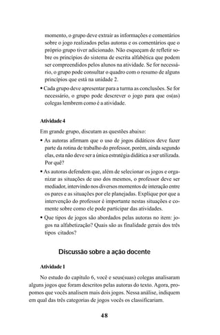 48
momento, o grupo deve extrair as informações e comentários
sobre o jogo realizados pelas autoras e os comentários que o
próprio grupo tiver adicionado. Não esqueçam de refletir so-
bre os princípios do sistema de escrita alfabética que podem
ser compreendidos pelos alunos na atividade. Se for necessá-
rio, o grupo pode consultar o quadro com o resumo de alguns
princípios que está na unidade 2.
Cada grupo deve apresentar para a turma as conclusões. Se for
necessário, o grupo pode descrever o jogo para que os(as)
colegas lembrem como é a atividade.
Atividade4
Em grande grupo, discutam as questões abaixo:
As autoras afirmam que o uso de jogos didáticos deve fazer
parte da rotina de trabalho do professor, porém, ainda segundo
elas, esta não deve ser a única estratégia didática a ser utilizada.
Por quê?
As autoras defendem que, além de selecionar os jogos e orga-
nizar as situações de uso dos mesmos, o professor deve ser
mediador, intervindo nos diversos momentos de interação entre
os pares e as situações por ele planejadas. Explique por que a
intervenção do professor é importante nestas situações e co-
mente sobre como ele pode participar das atividades.
Que tipos de jogos são abordados pelas autoras no item: jo-
gos na alfabetização? Quais são as finalidade gerais dos três
tipos citados?
Discussão sobre a ação docente
Atividade1
No estudo do capítulo 6, você e seus(suas) colegas analisaram
alguns jogos que foram descritos pelas autoras do texto. Agora, pro-
pomos que vocês analisem mais dois jogos. Nessa análise, indiquem
em qual das três categorias de jogos vocês os classificariam.
Guia Alfabetização apropriação do sistema de escrita0507finalgrafica.pmd 23/6/2009, 15:2648
 