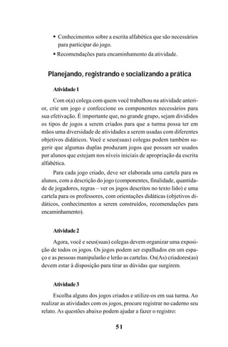 51
Conhecimentos sobre a escrita alfabética que são necessários
para participar do jogo.
Recomendações para encaminhamento da atividade.
Planejando, registrando e socializando a prática
Atividade1
Com o(a) colega com quem você trabalhou na atividade anteri-
or, crie um jogo e confeccione os componentes necessários para
sua efetivação. É importante que, no grande grupo, sejam divididos
os tipos de jogos a serem criados para que a turma possa ter em
mãos uma diversidade de atividades a serem usadas com diferentes
objetivos didáticos. Você e seus(suas) colegas podem também su-
gerir que algumas duplas produzam jogos que possam ser usados
por alunos que estejam nos níveis iniciais de apropriação da escrita
alfabética.
Para cada jogo criado, deve ser elaborada uma cartela para os
alunos, com a descrição do jogo (componentes, finalidade, quantida-
de de jogadores, regras – ver os jogos descritos no texto lido) e uma
cartela para os professores, com orientações didáticas (objetivos di-
dáticos, conhecimentos a serem construídos, recomendações para
encaminhamento).
Atividade2
Agora, você e seus(suas) colegas devem organizar uma exposi-
ção de todos os jogos. Os jogos podem ser espalhados em um espa-
ço e as pessoas manipularão e lerão as cartelas. Os(As) criadores(as)
devem estar à disposição para tirar as dúvidas que surgirem.
Atividade3
Escolha alguns dos jogos criados e utilize-os em sua turma. Ao
realizar as atividades com os jogos, procure registrar no caderno seu
relato. As questões abaixo podem ajudar a fazer o registro:
Guia Alfabetização apropriação do sistema de escrita0507finalgrafica.pmd 23/6/2009, 15:2651
 
