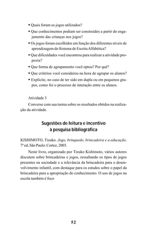 52
Quais foram os jogos utilizados?
Que conhecimentos podiam ser construídos a partir do enga-
jamento das crianças nos jogos?
Os jogos foram escolhidos em função dos diferentes níveis de
aprendizagem do Sistema de EscritaAlfabética?
Que dificuldades você encontrou para realizar a atividade pro-
posta?
Que forma de agrupamento você optou? Por quê?
Que critérios você considerou na hora de agrupar os alunos?
Explicite, no caso de ter sido em dupla ou em pequenos gru-
pos, como foi o processo de interação entre os alunos.
Atividade 3
Converse com sua turma sobre os resultados obtidos na realiza-
ção da atividade.
Sugestões de leitura e incentivo
à pesquisa bibliográfica
KISHIMOTO, Tizuko. Jogo, brinquedo, brincadeira e a educação.
7ª ed, São Paulo: Cortez, 2003.
Neste livro, organizado por Tizuko Kishimoto, vários autores
discutem sobre brincadeiras e jogos, ressaltando os tipos de jogos
presentes na sociedade e a relevância da brincadeira para o desen-
volvimento infantil, com destaque para os estudos sobre o papel da
brincadeira para a apropriação do conhecimento. O uso de jogos na
escola também é foco
Guia Alfabetização apropriação do sistema de escrita0507finalgrafica.pmd 23/6/2009, 15:2652
 