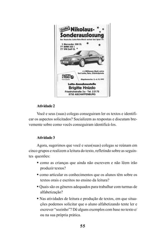 55
Atividade2
Você e seus (suas) colegas conseguiram ler os textos e identifi-
car os aspectos solicitados? Socializem as respostas e discutam bre-
vemente sobre como vocês conseguiram identificá-los.
Atividade3
Agora, sugerimos que você e seus(suas) colegas se reúnam em
cinco grupos e realizem a leitura do texto, refletindo sobre as seguin-
tes questões:
como as crianças que ainda não escrevem e não lêem irão
produzir textos?
como articular os conhecimentos que os alunos têm sobre os
textos orais e escritos no ensino da leitura?
Quais são os gêneros adequados para trabalhar com turmas de
alfabetização?
Nas atividades de leitura e produção de textos, em que situa-
ções podemos solicitar que o aluno alfabetizando tente ler e
escrever “sozinho”? Dê alguns exemplos com base no texto e/
ou na sua própria prática.
Guia Alfabetização apropriação do sistema de escrita0507finalgrafica.pmd 23/6/2009, 15:2655
 