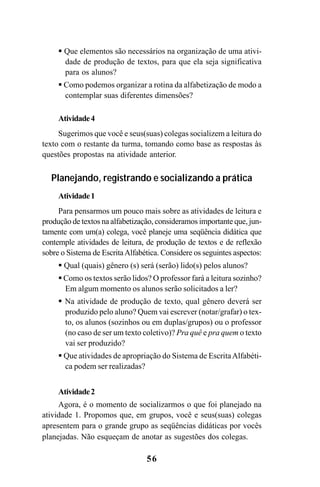 56
Que elementos são necessários na organização de uma ativi-
dade de produção de textos, para que ela seja significativa
para os alunos?
Como podemos organizar a rotina da alfabetização de modo a
contemplar suas diferentes dimensões?
Atividade4
Sugerimos que você e seus(suas) colegas socializem a leitura do
texto com o restante da turma, tomando como base as respostas às
questões propostas na atividade anterior.
Planejando, registrando e socializando a prática
Atividade1
Para pensarmos um pouco mais sobre as atividades de leitura e
produção de textos na alfabetização, consideramos importante que, jun-
tamente com um(a) colega, você planeje uma seqüência didática que
contemple atividades de leitura, de produção de textos e de reflexão
sobre o Sistema de EscritaAlfabética. Considere os seguintes aspectos:
Qual (quais) gênero (s) será (serão) lido(s) pelos alunos?
Como os textos serão lidos? O professor fará a leitura sozinho?
Em algum momento os alunos serão solicitados a ler?
Na atividade de produção de texto, qual gênero deverá ser
produzido pelo aluno? Quem vai escrever (notar/grafar) o tex-
to, os alunos (sozinhos ou em duplas/grupos) ou o professor
(no caso de ser um texto coletivo)? Pra quê e pra quem o texto
vai ser produzido?
Que atividades de apropriação do Sistema de EscritaAlfabéti-
ca podem ser realizadas?
Atividade2
Agora, é o momento de socializarmos o que foi planejado na
atividade 1. Propomos que, em grupos, você e seus(suas) colegas
apresentem para o grande grupo as seqüências didáticas por vocês
planejadas. Não esqueçam de anotar as sugestões dos colegas.
Guia Alfabetização apropriação do sistema de escrita0507finalgrafica.pmd 23/6/2009, 15:2656
 