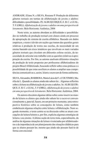 58
ANDRADE, Eliane N. e SILVA, Roseane P. Produção de diferentes
gêneros textuais em turmas de alfabetização de jovens e adultos:
dificuldades e possibilidades. IN:ALBUQUERQUE, E. B. C. e LEAL,
T. F (ORG.). Alfabetização de jovens e adultos em uma perspectiva de
letramento. Belo Horizonte:Autêntica, 2004
Neste texto, as autoras abordam as dificuldades e possibilida-
des no trabalho de produção textual com alunos ainda em processo
de apropriação do sistema de escrita alfabética. Baseado em dados
empíricos, o texto é divido em seções que tratam das questões gerais
relativas à produção de textos nas escolas, da necessidade de um
ensino baseado em eixos temáticos que envolvam os mais variados
gêneros textuais que circulam em diferentes esferas sociais, da ne-
cessidade de articular este trabalho com as questões relativas à apro-
priação da escrita. Por fim, as autoras analisam diferentes situações
de produção de texto propostas por professoras alfabetizadoras do
projeto BrasilAlfabetizado, buscando refletir sobre estas práticas e a
possibilidade de que estas auxiliem os alunos a ampliar suas compe-
tências comunicativas e, assim, leiam e escrevam de forma autônoma.
SILVA,Alexandro, BARBOSA, Maria Lúcia de F. e COUTINHO, Ma-
rília de L. Quando os alunos ainda não sabem ler...Algumas reflexões
sobre a leitura na alfabetização de jovens e adultos. In:ALBUQUER-
QUE, E. B. C. e LEAL,T. F (ORG.). Alfabetização de jovens e adultos
em uma perspectiva de letramento. Belo Horizonte:Autêntica, 2004.
Os autores discutem algumas idéias sobre como inserir no mun-
do da leitura os alunos que ainda não sabem ler e escrever conven-
cionalmente e, para tal, fazem, em um primeiro momento, uma retros-
pectiva histórica sobre as concepções de leitura, como também
estabelecem algumas relações entre leitura e alfabetização. Num se-
gundo momento, o texto centra-se na discussão sobre as atuais con-
cepções de leitura/leitores e, por fim, explicita algumas estratégias de
leitura e seu ensino. A última seção do texto trata, especialmente, da
análise de algumas situações de leitura vivenciadas por alfabetizado-
ras e da importância de um planejamento das situações didáticas para
que os alunos possam ler, mesmo que ainda não possam fazê-lo de
forma convencional.
Guia Alfabetização apropriação do sistema de escrita0507finalgrafica.pmd 23/6/2009, 15:2658
 