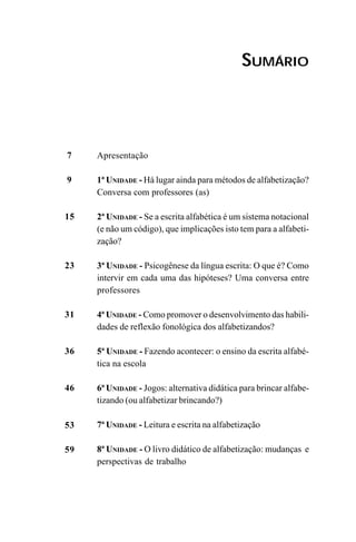 SUMÁRIO
7
9
15
23
31
36
46
53
59
Apresentação
1ª UNIDADE - Há lugar ainda para métodos de alfabetização?
Conversa com professores (as)
2ª UNIDADE - Se a escrita alfabética é um sistema notacional
(e não um código), que implicações isto tem para a alfabeti-
zação?
3ª UNIDADE - Psicogênese da língua escrita: O que é? Como
intervir em cada uma das hipóteses? Uma conversa entre
professores
4ª UNIDADE - Como promover o desenvolvimento das habili-
dades de reflexão fonológica dos alfabetizandos?
5ª UNIDADE - Fazendo acontecer: o ensino da escrita alfabé-
tica na escola
6ª UNIDADE - Jogos: alternativa didática para brincar alfabe-
tizando (ou alfabetizar brincando?)
7ª UNIDADE - Leitura e escrita na alfabetização
8ª UNIDADE - O livro didático de alfabetização: mudanças e
perspectivas de trabalho
Guia Alfabetização apropriação do sistema de escrita0507finalgrafica.pmd 23/6/2009, 15:265
 